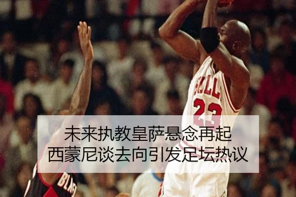 未来执教皇萨悬念再起 西蒙尼谈去向引发足坛热议