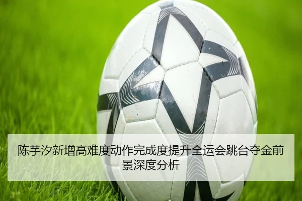 陈芋汐新增高难度动作完成度提升全运会跳台夺金前景深度分析